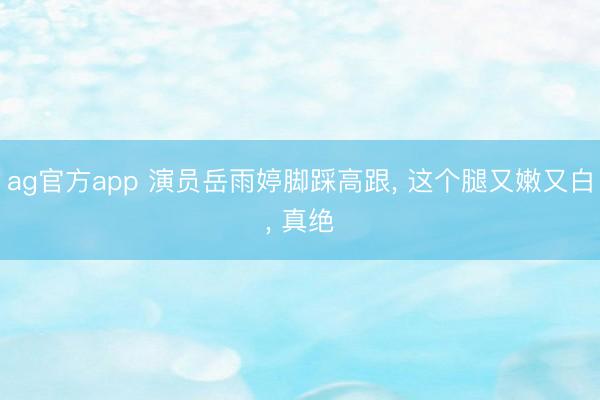 ag官方app 演员岳雨婷脚踩高跟, 这个腿又嫩又白, 真绝
