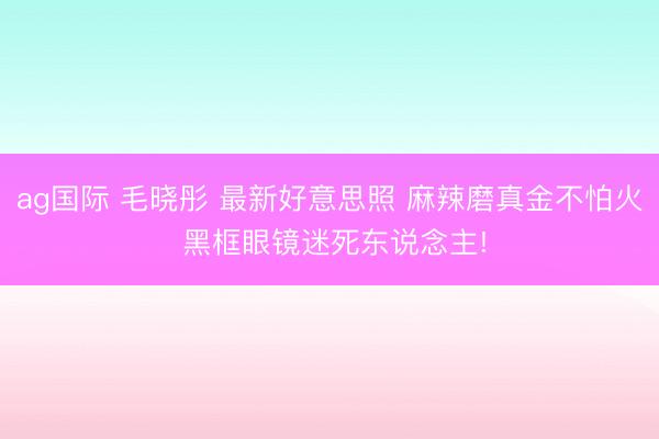 ag国际 毛晓彤 最新好意思照 麻辣磨真金不怕火 黑框眼镜迷死东说念主!