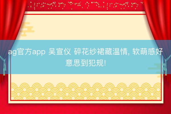 ag官方app 吴宣仪 碎花纱裙藏温情, 软萌感好意思到犯规!