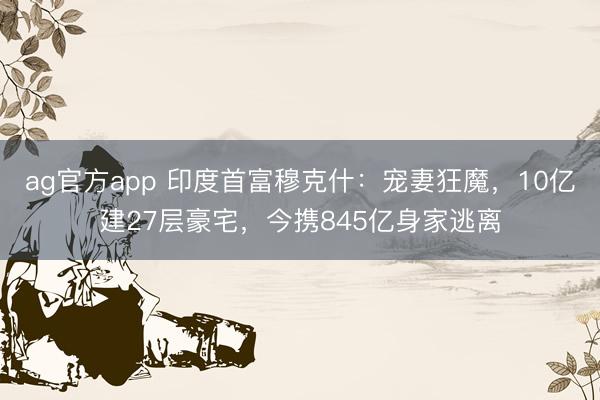 ag官方app 印度首富穆克什：宠妻狂魔，10亿建27层豪宅，今携845亿身家逃离