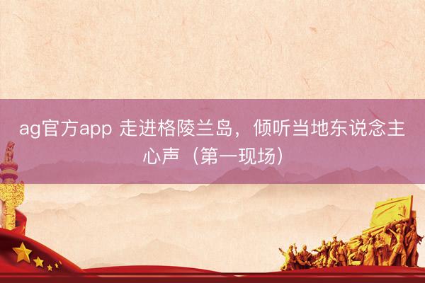 ag官方app 走进格陵兰岛，倾听当地东说念主心声（第一现场）
