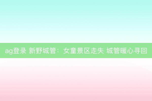 ag登录 新野城管：女童景区走失 城管暖心寻回