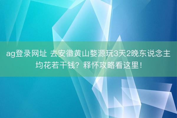 ag登录网址 去安徽黄山婺源玩3天2晚东说念主均花若干钱？释怀攻略看这里！