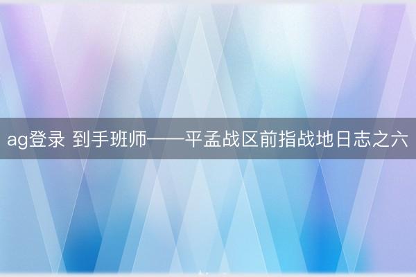 ag登录 到手班师——平孟战区前指战地日志之六