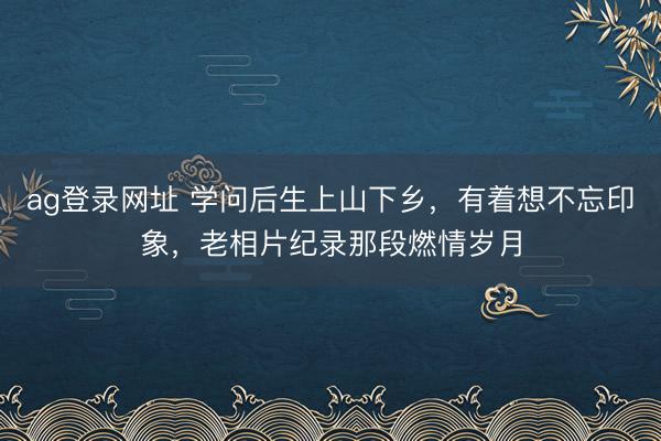 ag登录网址 学问后生上山下乡，有着想不忘印象，老相片纪录那段燃情岁月