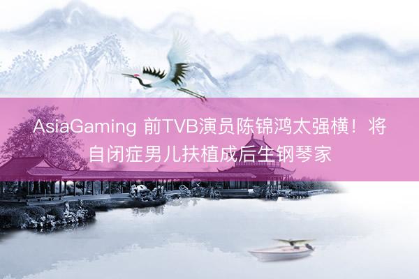 AsiaGaming 前TVB演员陈锦鸿太强横！将自闭症男儿扶植成后生钢琴家