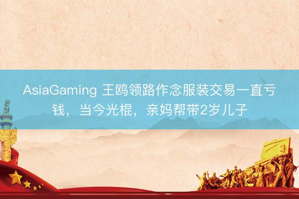AsiaGaming 王鸥领路作念服装交易一直亏钱，当今光棍，亲妈帮带2岁儿子