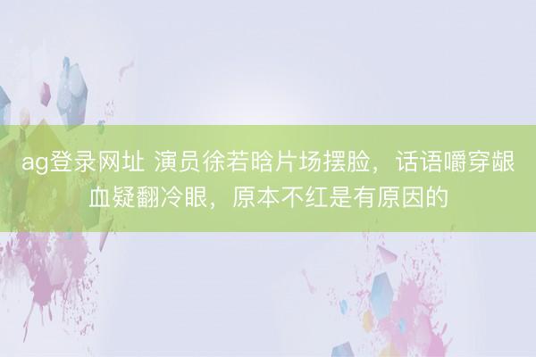 ag登录网址 演员徐若晗片场摆脸，话语嚼穿龈血疑翻冷眼，原本不红是有原因的