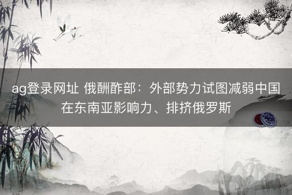 ag登录网址 俄酬酢部：外部势力试图减弱中国在东南亚影响力、排挤俄罗斯