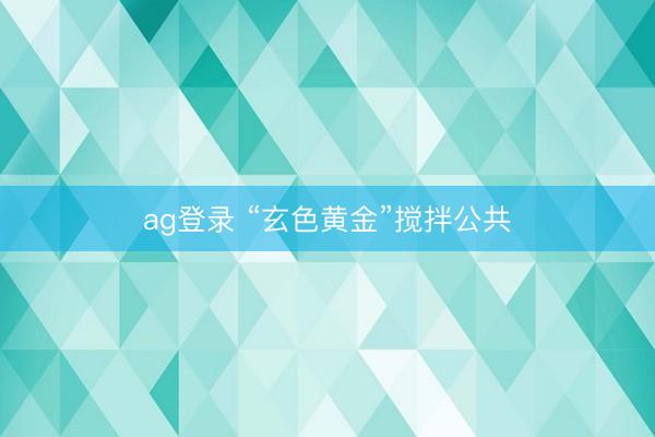 ag登录 “玄色黄金”搅拌公共