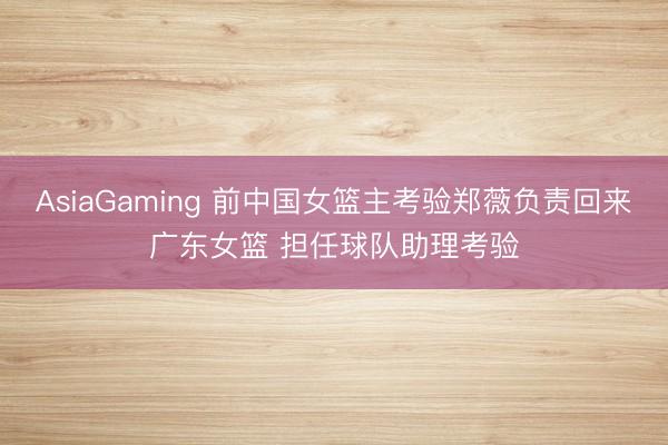 AsiaGaming 前中国女篮主考验郑薇负责回来广东女篮 担任球队助理考验