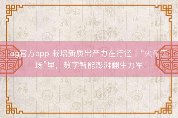 ag官方app 栽培新质出产力在行径丨“火车工场”里，数字智能澎湃翻生力军