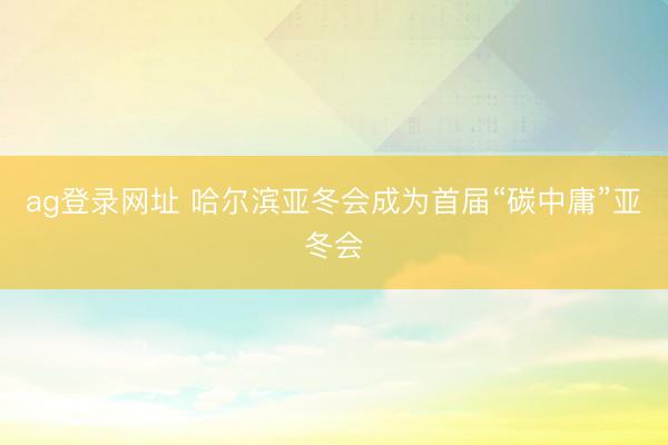 ag登录网址 哈尔滨亚冬会成为首届“碳中庸”亚冬会