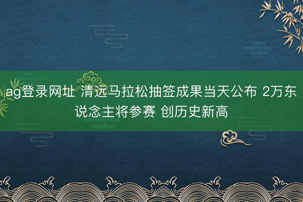 ag登录网址 清远马拉松抽签成果当天公布 2万东说念主将参赛 创历史新高