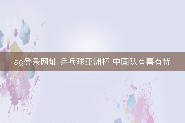 ag登录网址 乒乓球亚洲杯 中国队有喜有忧
