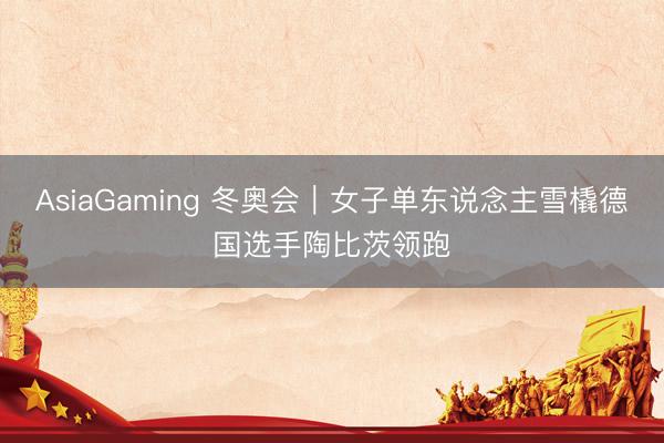 AsiaGaming 冬奥会｜女子单东说念主雪橇德国选手陶比茨领跑