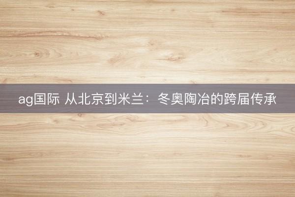 ag国际 从北京到米兰：冬奥陶冶的跨届传承