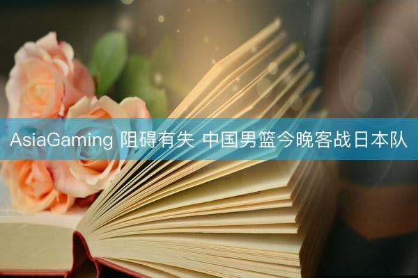 AsiaGaming 阻碍有失 中国男篮今晚客战日本队