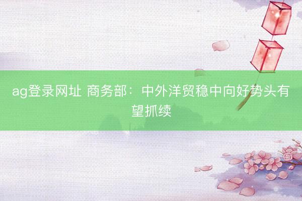 ag登录网址 商务部：中外洋贸稳中向好势头有望抓续