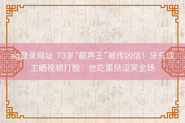 ag登录网址 73岁“靓声王”被传凶信！牙东谈主晒视频打脸：他吃蛋挞逗笑全场