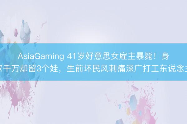 AsiaGaming 41岁好意思女雇主暴毙！身家千万却留3个娃，生前坏民风刺痛深广打工东说念主