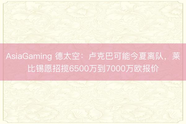 AsiaGaming 德太空：卢克巴可能今夏离队，莱比锡愿招揽6500万到7000万欧报价