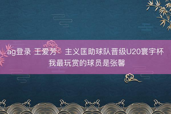 ag登录 王爱芳：主义匡助球队晋级U20寰宇杯 我最玩赏的球员是张馨