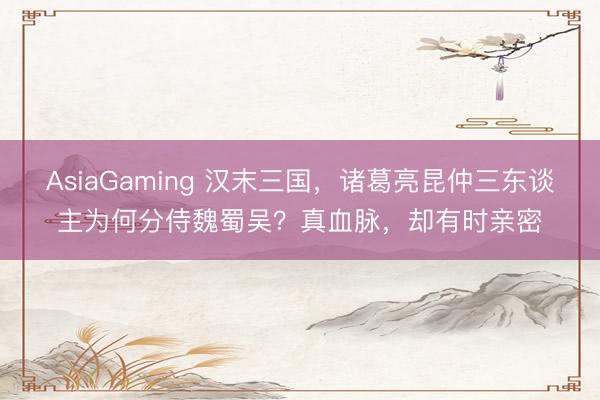 AsiaGaming 汉末三国，诸葛亮昆仲三东谈主为何分侍魏蜀吴？真血脉，却有时亲密