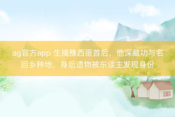 ag官方app 生擒豫西匪首后，他深藏功与名回乡种地，身后遗物被东谈主发现身份