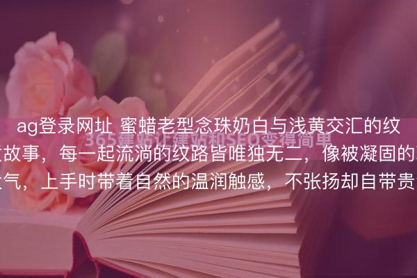 ag登录网址 蜜蜡老型念珠奶白与浅黄交汇的纹理里，藏着千万年的地质故事，每一起流淌的纹路皆唯独无二，像被凝固的琥珀色时光。形制利落大气，上手时带着自然的温润触感，不张扬却自带贵气。佩带间，蜜蜡的柔光顺手腕流转，既能衬得及第穿搭好意思丽千里稳，也能为当年穿搭添一份守旧质感。6.3*4.1mm 21g#...