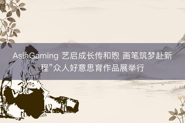 AsiaGaming 艺启成长传和煦 画笔筑梦赴新程”众人好意思育作品展举行