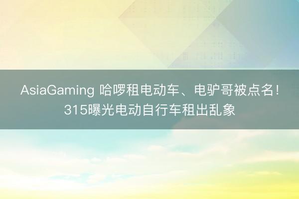 AsiaGaming 哈啰租电动车、电驴哥被点名!315曝光电动自行车租出乱象