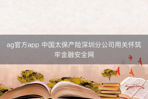 ag官方app 中国太保产险深圳分公司用关怀筑牢金融安全网