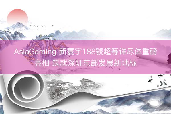 AsiaGaming 新寰宇188號超等详尽体重磅亮相 筑就深圳东部发展新地标
