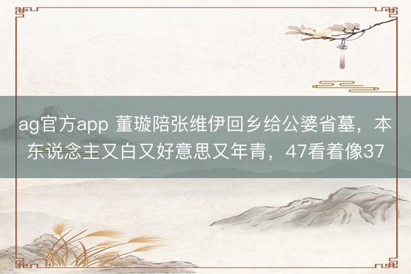 ag官方app 董璇陪张维伊回乡给公婆省墓，本东说念主又白又好意思又年青，47看着像37
