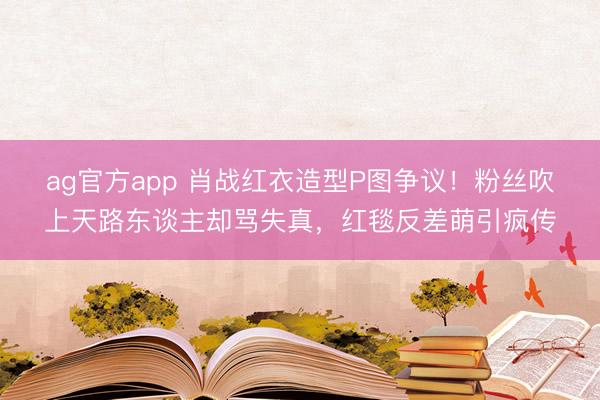 ag官方app 肖战红衣造型P图争议！粉丝吹上天路东谈主却骂失真，红毯反差萌引疯传