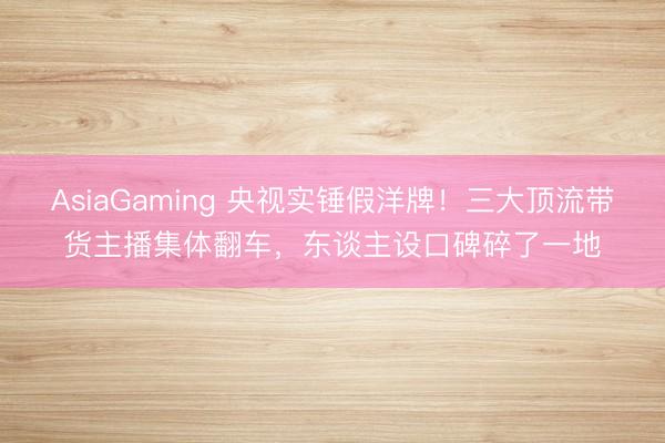 AsiaGaming 央视实锤假洋牌!三大顶流带货主播集体翻车,东谈主设口碑碎了一地