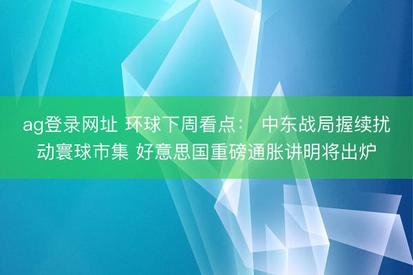 ag登录网址 环球下周看点： 中东战局握续扰动寰球市集 好意思国重磅通胀讲明将出炉