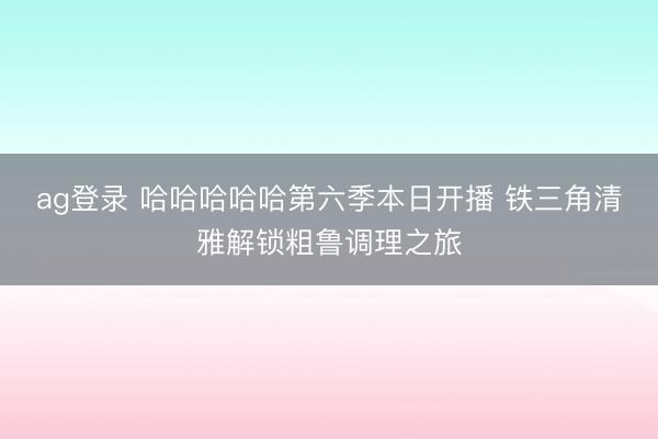 ag登录 哈哈哈哈哈第六季本日开播 铁三角清雅解锁粗鲁调理之旅