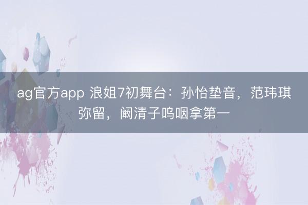 ag官方app 浪姐7初舞台：孙怡垫音，范玮琪弥留，阚清子呜咽拿第一