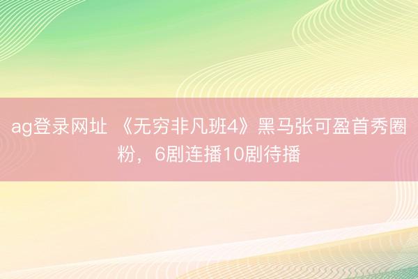 ag登录网址 《无穷非凡班4》黑马张可盈首秀圈粉，6剧连播10剧待播