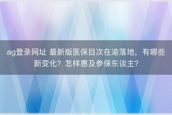 ag登录网址 最新版医保目次在渝落地，有哪些新变化？怎样惠及参保东谈主？