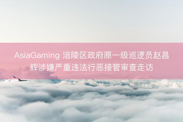AsiaGaming 涪陵区政府原一级巡逻员赵昌辉涉嫌严重违法行恶接管审查走访