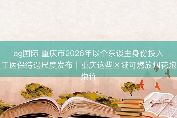 ag国际 重庆市2026年以个东谈主身份投入员工医保待遇尺度发布丨重庆这些区域可燃放烟花炮竹