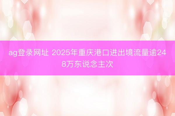 ag登录网址 2025年重庆港口进出境流量逾248万东说念主次