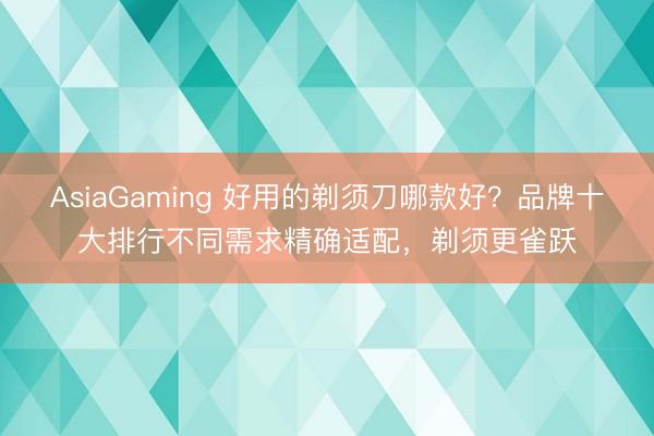 AsiaGaming 好用的剃须刀哪款好?品牌十大排行不同需求精确适配,剃须更雀跃