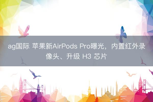 ag国际 苹果新AirPods Pro曝光，内置红外录像头、升级 H3 芯片