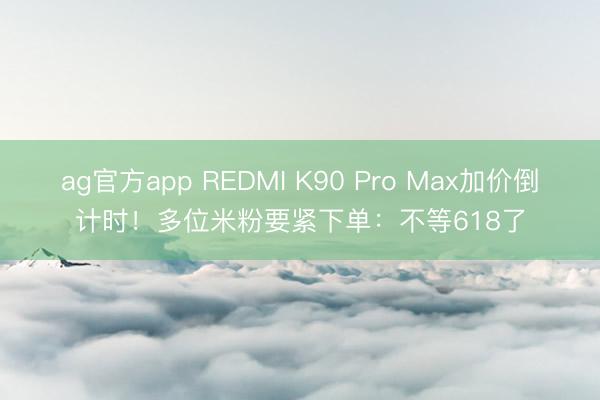 ag官方app REDMI K90 Pro Max加价倒计时!多位米粉要紧下单:不等618了