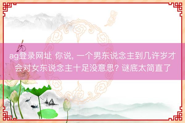 ag登录网址 你说, 一个男东说念主到几许岁才会对女东说念主十足没意思? 谜底太简直了