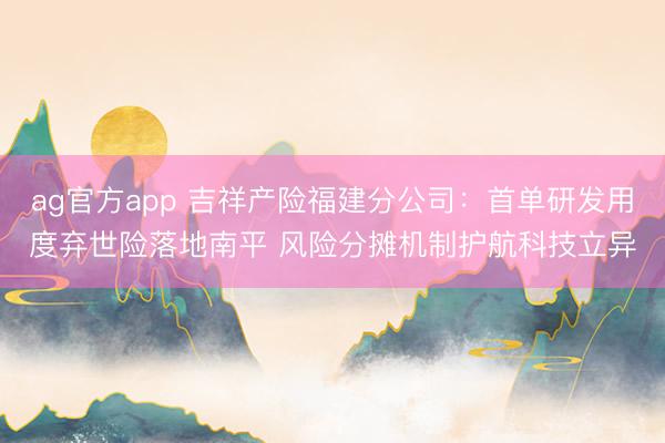 ag官方app 吉祥产险福建分公司：首单研发用度弃世险落地南平 风险分摊机制护航科技立异